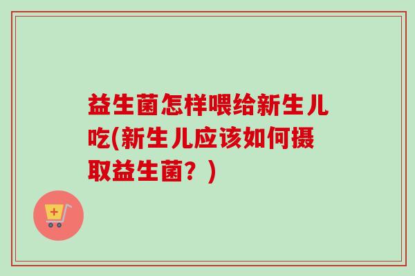 益生菌怎样喂给新生儿吃(新生儿应该如何摄取益生菌？)