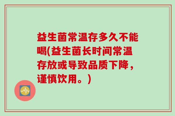 益生菌常温存多久不能喝(益生菌长时间常温存放或导致品质下降，谨慎饮用。)