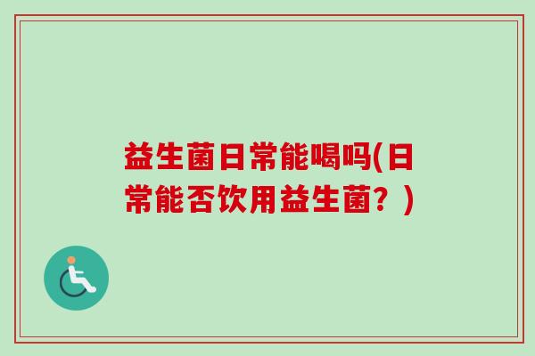 益生菌日常能喝吗(日常能否饮用益生菌?) 益生菌日常能喝吗(日常能否饮用益生菌?)