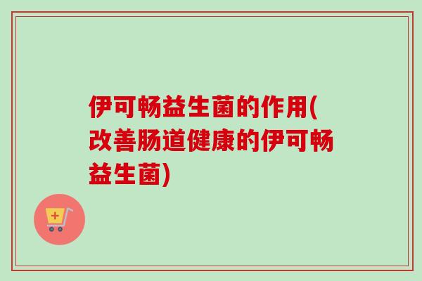 伊可畅益生菌的作用(改善肠道健康的伊可畅益生菌)