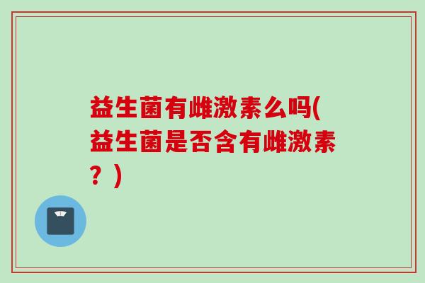 益生菌有雌激素么吗(益生菌是否含有雌激素?) 益生菌有雌激素么吗(益生菌是否含有雌激素?)