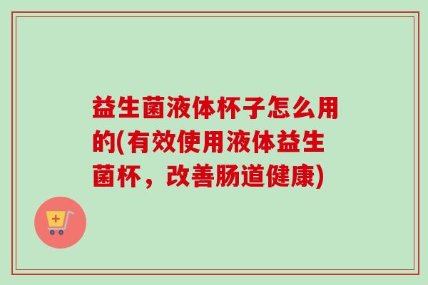 益生菌液体杯子怎么用的(有效使用液体益生菌杯，改善肠道健康)