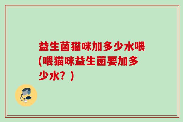 益生菌猫咪加多少水喂(喂猫咪益生菌要加多少水？)