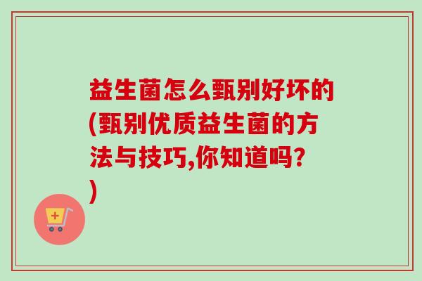 益生菌怎么甄别好坏的(甄别优质益生菌的方法与技巧,你知道吗?) 益生菌怎么甄别好坏的(甄别优质益生菌的方法与技巧,你知道吗?)