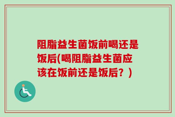 阻脂益生菌饭前喝还是饭后(喝阻脂益生菌应该在饭前还是饭后?) 阻脂益生菌饭前喝还是饭后(喝阻脂益生菌应该在饭前还是饭后?)