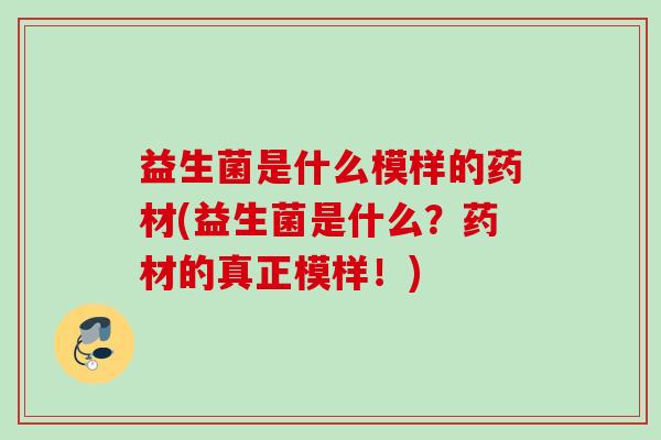 益生菌是什么模样的药材(益生菌是什么?药材的真正模样!) 益生菌是什么模样的药材(益生菌是什么?药材的真正模样!)