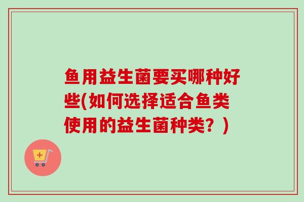 鱼用益生菌要买哪种好些(如何选择适合鱼类使用的益生菌种类?) 鱼用益生菌要买哪种好些(如何选择适合鱼类使用的益生菌种类?)