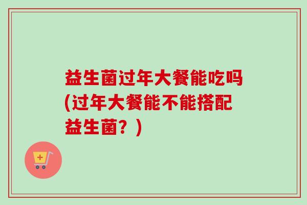 益生菌过年大餐能吃吗(过年大餐能不能搭配益生菌？)