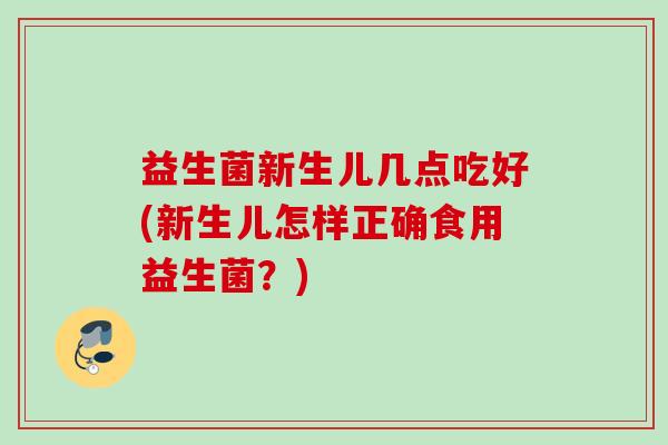 益生菌新生儿几点吃好(新生儿怎样正确食用益生菌？)