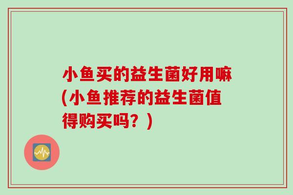 小鱼买的益生菌好用嘛(小鱼推荐的益生菌值得购买吗?) 小鱼买的益生菌好用嘛(小鱼推荐的益生菌值得购买吗?)