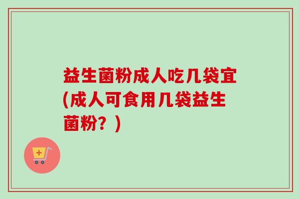 益生菌粉成人吃几袋宜(成人可食用几袋益生菌粉?) 益生菌粉成人吃几袋宜(成人可食用几袋益生菌粉?)