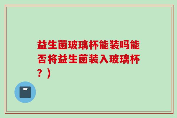益生菌玻璃杯能装吗能否将益生菌装入玻璃杯？)