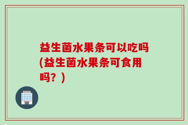 益生菌水果条可以吃吗(益生菌水果条可食用吗？)