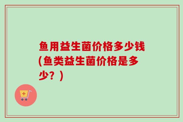 鱼用益生菌价格多少钱(鱼类益生菌价格是多少？)
