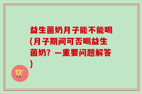 益生菌奶月子能不能喝(月子期间可否喝益生菌奶？—重要问题解答)