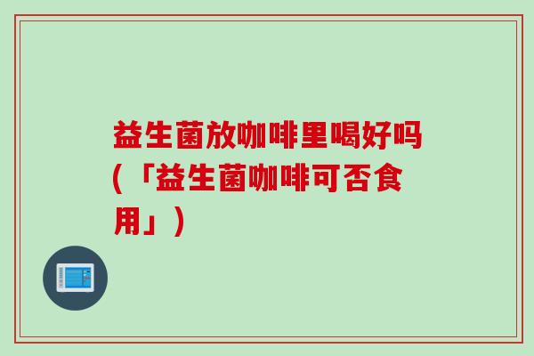 益生菌放咖啡里喝好吗(「益生菌咖啡可否食用」)