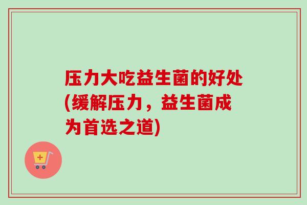 压力大吃益生菌的好处(缓解压力，益生菌成为首选之道)
