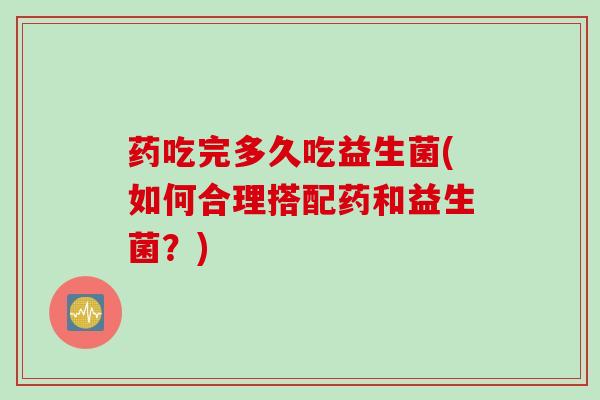 药吃完多久吃益生菌(如何合理搭配药和益生菌?) 药吃完多久吃益生菌(如何合理搭配药和益生菌?)