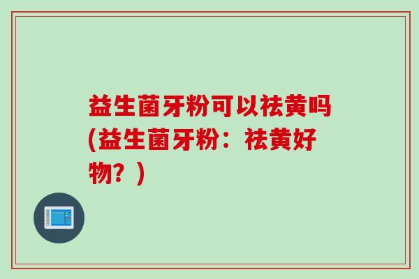 益生菌牙粉可以祛黄吗(益生菌牙粉:祛黄好物?) 益生菌牙粉可以祛黄吗(益生菌牙粉:祛黄好物?)