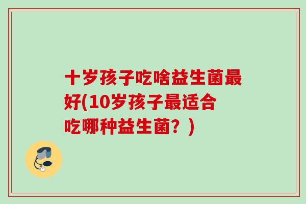 十岁孩子吃啥益生菌好(10岁孩子适合吃哪种益生菌?) 十岁孩子吃啥益生菌好(10岁孩子适合吃哪种益生菌?)