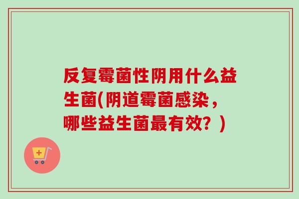 反复霉菌性阴用什么益生菌(霉菌,哪些益生菌有效?) 反复霉菌性阴用什么益生菌(霉菌,哪些益生菌有效?)