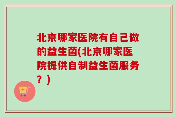 北京哪家医院有自己做的益生菌(北京哪家医院提供自制益生菌服务?) 北京哪家医院有自己做的益生菌(北京哪家医院提供自制益生菌服务?)