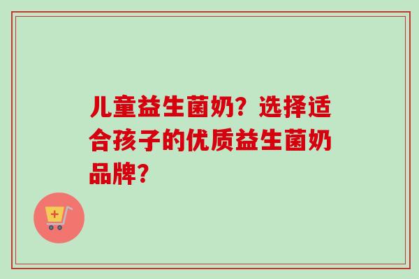 儿童益生菌奶?选择适合孩子的优质益生菌奶品牌? 儿童益生菌奶?选择适合孩子的优质益生菌奶品牌?