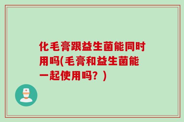化毛膏跟益生菌能同时用吗(毛膏和益生菌能一起使用吗?) 化毛膏跟益生菌能同时用吗(毛膏和益生菌能一起使用吗?)