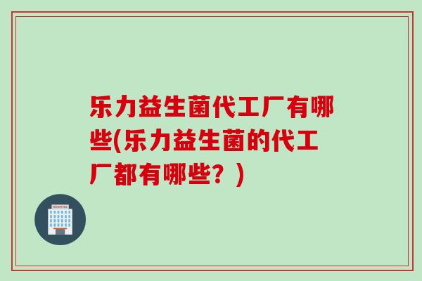 乐力益生菌代工厂有哪些(乐力益生菌的代工厂都有哪些？)