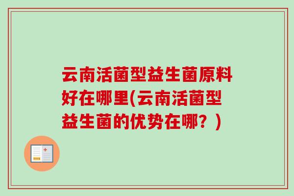 云南活菌型益生菌原料好在哪里(云南活菌型益生菌的优势在哪?) 云南活菌型益生菌原料好在哪里(云南活菌型益生菌的优势在哪?)
