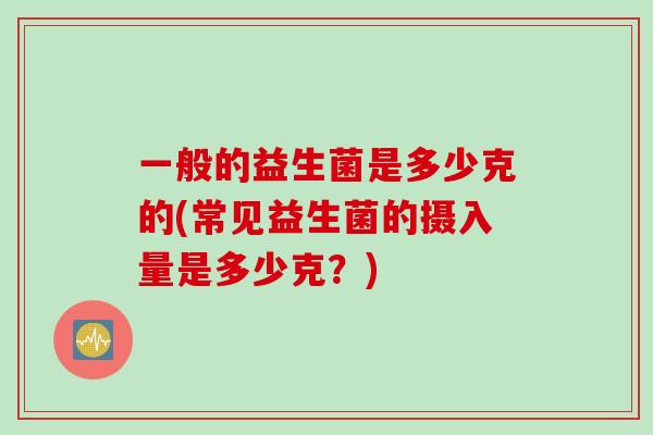 一般的益生菌是多少克的(常见益生菌的摄入量是多少克?) 一般的益生菌是多少克的(常见益生菌的摄入量是多少克?)