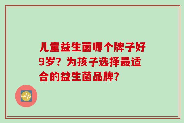 儿童益生菌哪个牌子好9岁？为孩子选择适合的益生菌品牌？