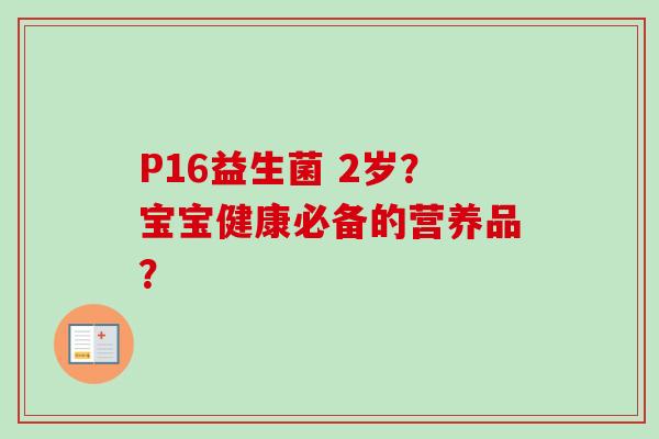 P16益生菌 2岁?宝宝健康必备的营养品? P16益生菌 2岁?宝宝健康必备的营养品?