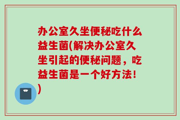 办公室久坐吃什么益生菌(解决办公室久坐引起的问题，吃益生菌是一个好方法！)