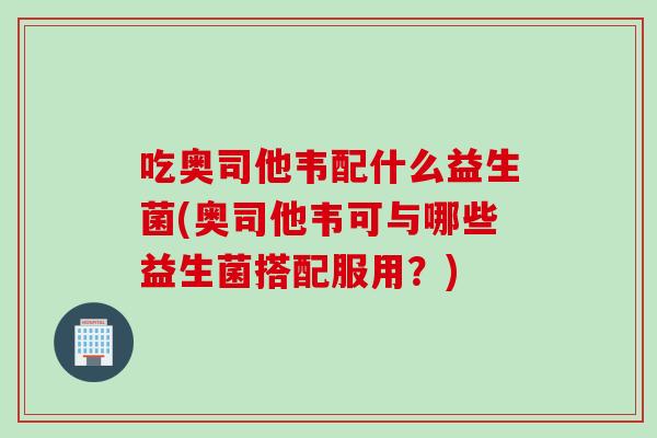 吃奥司他韦配什么益生菌(奥司他韦可与哪些益生菌搭配服用?) 吃奥司他韦配什么益生菌(奥司他韦可与哪些益生菌搭配服用?)