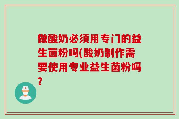 做酸奶必须用专门的益生菌粉吗(酸奶制作需要使用专业益生菌粉吗? 做酸奶必须用专门的益生菌粉吗(酸奶制作需要使用专业益生菌粉吗?