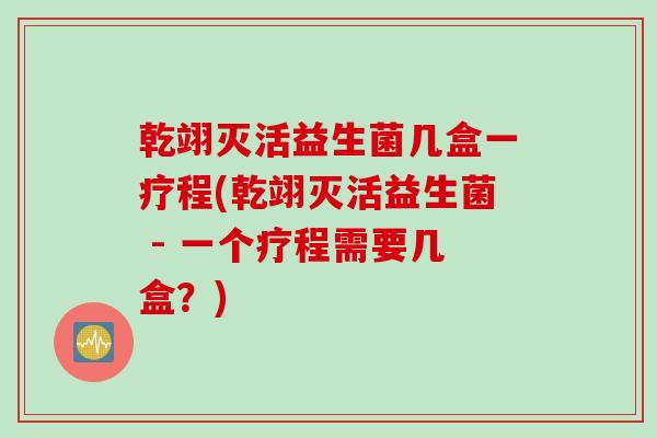 乾翊灭活益生菌几盒一疗程(乾翊灭活益生菌 - 一个疗程需要几盒?) 乾翊灭活益生菌几盒一疗程(乾翊灭活益生菌 - 一个疗程需要几盒?)