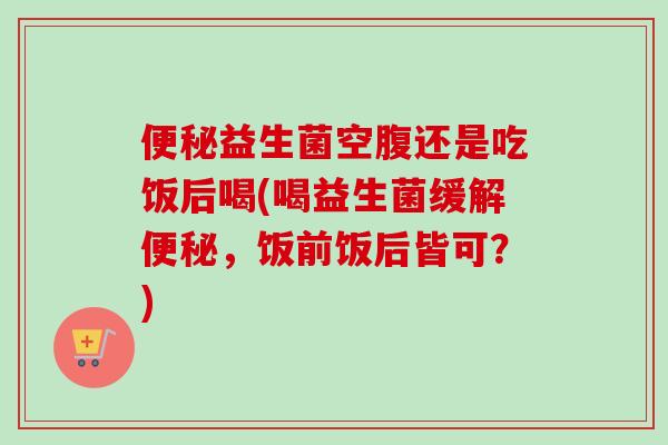 益生菌空腹还是吃饭后喝(喝益生菌缓解,饭前饭后皆可?) 益生菌空腹还是吃饭后喝(喝益生菌缓解,饭前饭后皆可?)