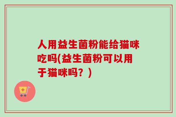 人用益生菌粉能给猫咪吃吗(益生菌粉可以用于猫咪吗?) 人用益生菌粉能给猫咪吃吗(益生菌粉可以用于猫咪吗?)