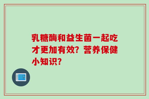 乳糖酶和益生菌一起吃才更加有效?营养保健小知识? 乳糖酶和益生菌一起吃才更加有效?营养保健小知识?