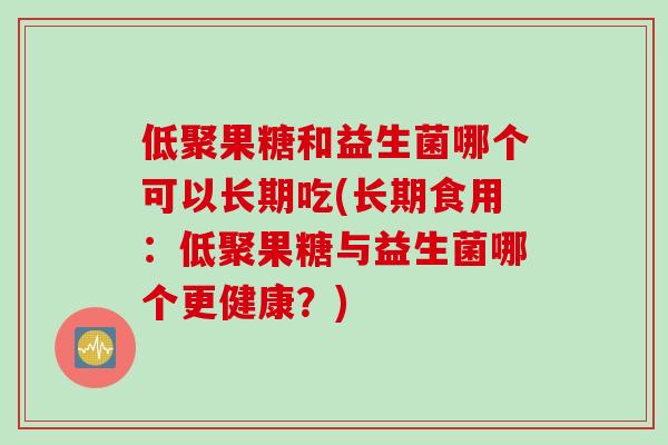 低聚果糖和益生菌哪个可以长期吃(长期食用:低聚果糖与益生菌哪个更健康?) 低聚果糖和益生菌哪个可以长期吃(长期食用:低聚果糖与益生菌哪个更健康?)