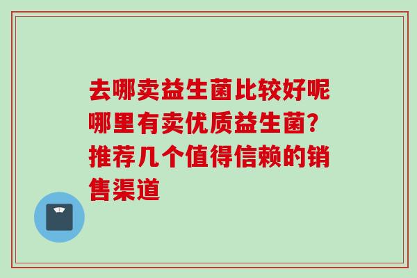 去哪卖益生菌比较好呢哪里有卖优质益生菌?推荐几个值得信赖的销售渠道 去哪卖益生菌比较好呢哪里有卖优质益生菌?推荐几个值得信赖的销售渠道