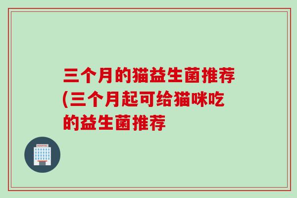 三个月的猫益生菌推荐(三个月起可给猫咪吃的益生菌推荐 三个月的猫益生菌推荐(三个月起可给猫咪吃的益生菌推荐