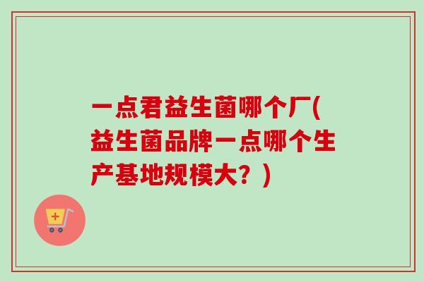 一点君益生菌哪个厂(益生菌品牌一点哪个生产基地规模大？)