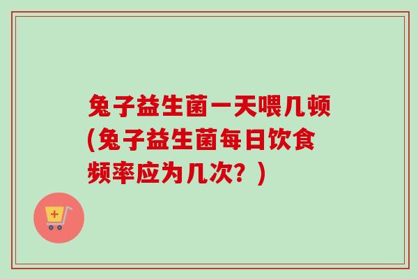 兔子益生菌一天喂几顿(兔子益生菌每日饮食频率应为几次?) 兔子益生菌一天喂几顿(兔子益生菌每日饮食频率应为几次?)