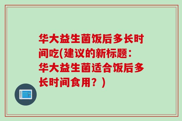 华大益生菌饭后多长时间吃(建议的新标题:华大益生菌适合饭后多长时间食用?) 华大益生菌饭后多长时间吃(建议的新标题:华大益生菌适合饭后多长时间食用?)