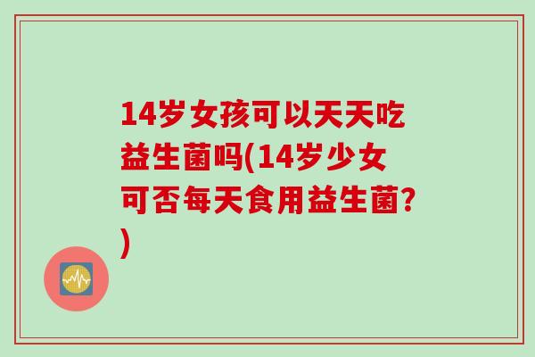 14岁女孩可以天天吃益生菌吗(14岁少女可否每天食用益生菌?) 14岁女孩可以天天吃益生菌吗(14岁少女可否每天食用益生菌?)