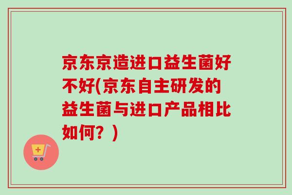 京东京造进口益生菌好不好(京东自主研发的益生菌与进口产品相比如何?) 京东京造进口益生菌好不好(京东自主研发的益生菌与进口产品相比如何?)