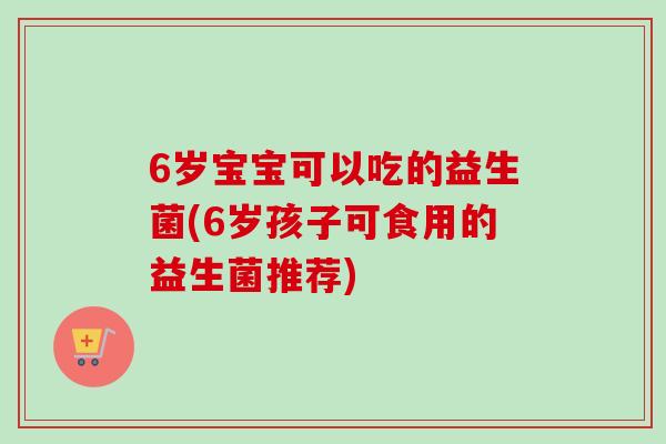 6岁宝宝可以吃的益生菌(6岁孩子可食用的益生菌推荐) 6岁宝宝可以吃的益生菌(6岁孩子可食用的益生菌推荐)