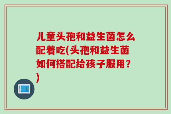 儿童头孢和益生菌怎么配着吃(头孢和益生菌如何搭配给孩子服用?) 儿童头孢和益生菌怎么配着吃(头孢和益生菌如何搭配给孩子服用?)